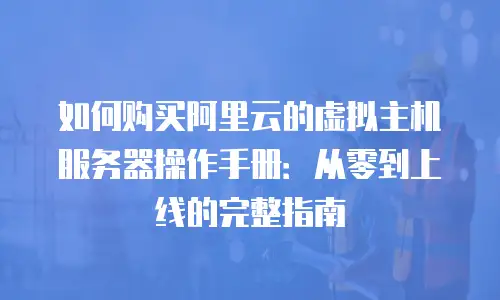 如何购买阿里云的虚拟主机服务器操作手册：从零到上线的完整指南