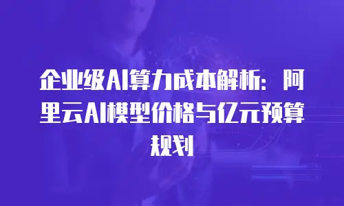 企业级AI算力成本解析：阿里云AI模型价格与亿元预算规划
