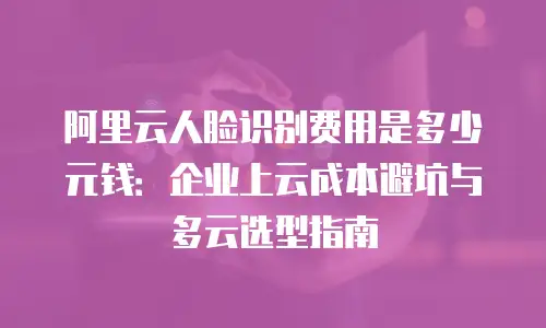 阿里云人脸识别费用是多少元钱：企业上云成本避坑与多云选型指南