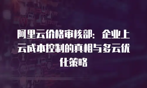 阿里云价格审核部：企业上云成本控制的真相与多云优化策略