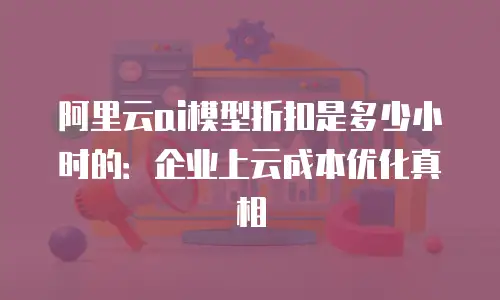阿里云ai模型折扣是多少小时的：企业上云成本优化真相