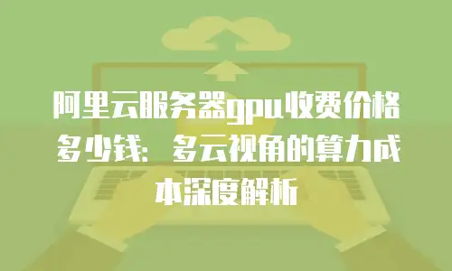 阿里云服务器gpu收费价格多少钱：多云视角的算力成本深度解析
