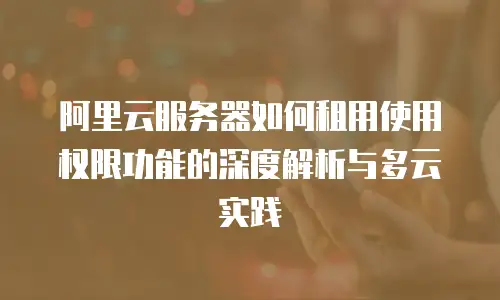 阿里云服务器如何租用使用权限功能的深度解析与多云实践