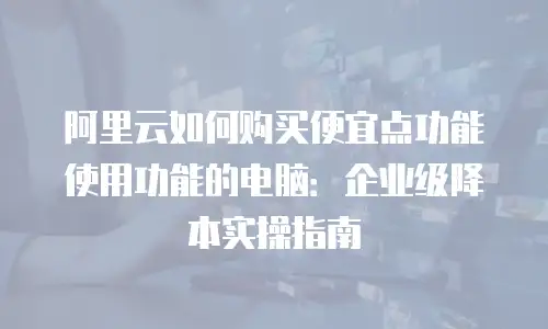 阿里云如何购买便宜点功能使用功能的电脑：企业级降本实操指南