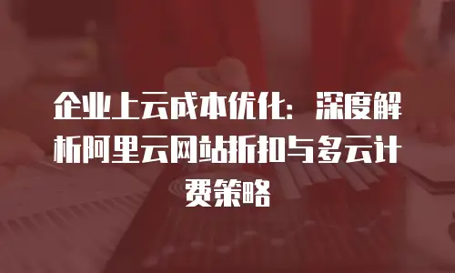 企业上云成本优化：深度解析阿里云网站折扣与多云计费策略
