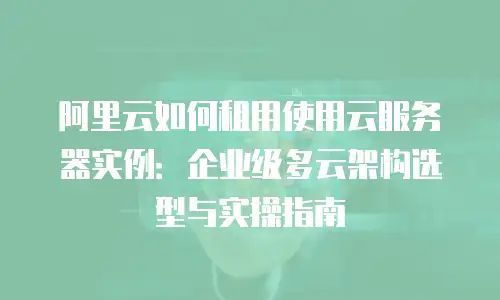 阿里云如何租用使用云服务器实例：企业级多云架构选型与实操指南