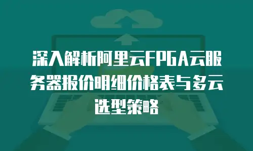深入解析阿里云FPGA云服务器报价明细价格表与多云选型策略
