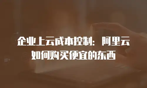 企业上云成本控制：阿里云如何购买便宜的东西