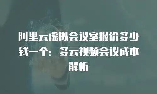 阿里云虚拟会议室报价多少钱一个：多云视频会议成本解析