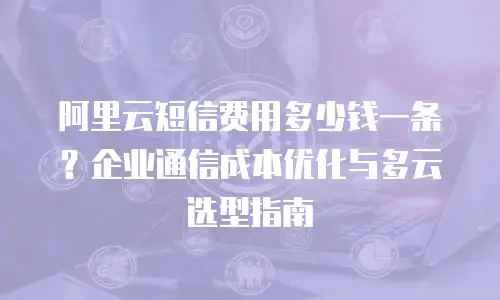 阿里云短信费用多少钱一条？企业通信成本优化与多云选型指南