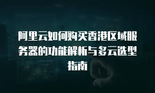 阿里云如何购买香港区域服务器的功能解析与多云选型指南