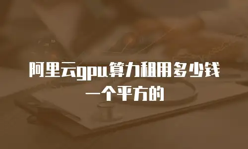 阿里云gpu算力租用多少钱一个平方的