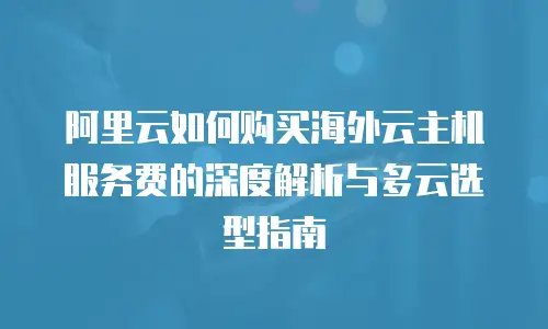 阿里云如何购买海外云主机服务费的深度解析与多云选型指南