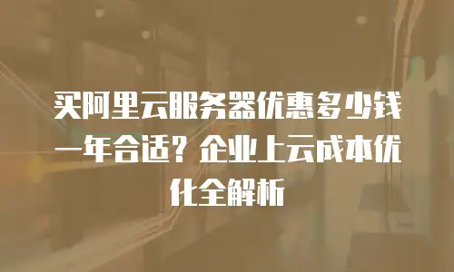 买阿里云服务器优惠多少钱一年合适？企业上云成本优化全解析