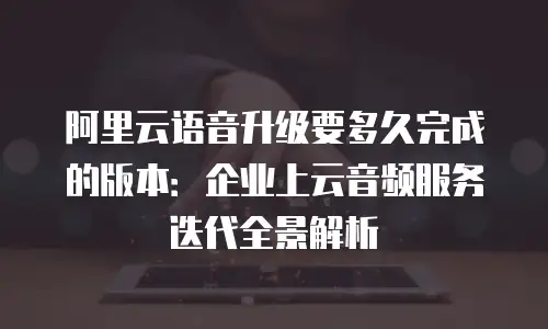 阿里云语音升级要多久完成的版本：企业上云音频服务迭代全景解析