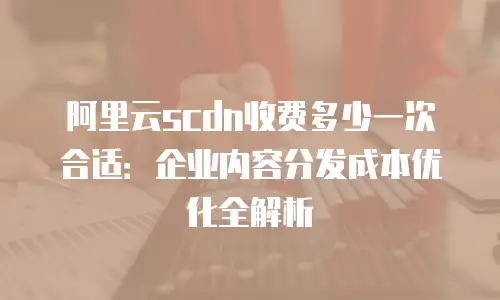 阿里云scdn收费多少一次合适：企业内容分发成本优化全解析