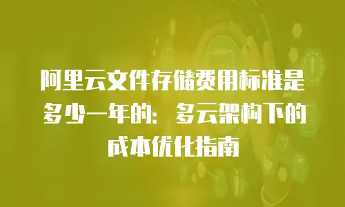 阿里云文件存储费用标准是多少一年的：多云架构下的成本优化指南