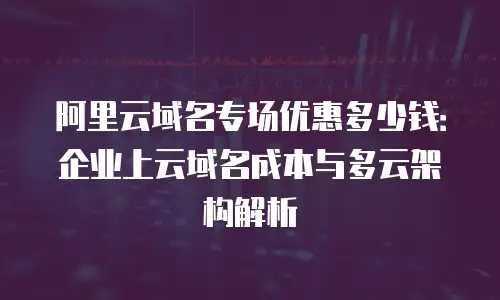 阿里云域名专场优惠多少钱：企业上云域名成本与多云架构解析
