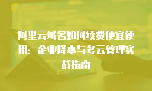 阿里云域名如何续费便宜使用：企业降本与多云管理实战指南