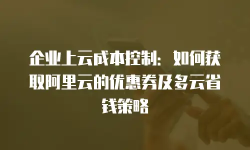 企业上云成本控制：如何获取阿里云的优惠券及多云省钱策略
