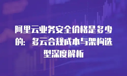 阿里云业务安全价格是多少的：多云合规成本与架构选型深度解析