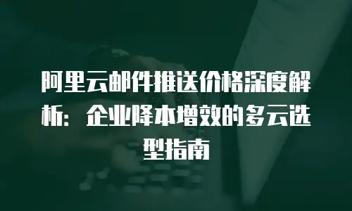 阿里云邮件推送价格深度解析：企业降本增效的多云选型指南