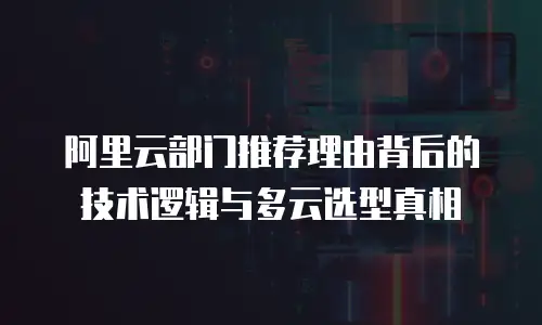 阿里云部门推荐理由背后的技术逻辑与多云选型真相