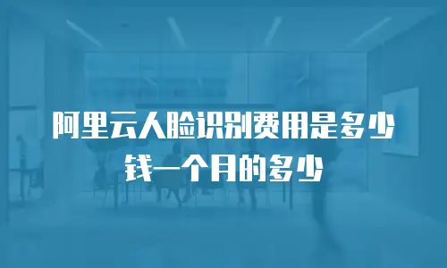 阿里云人脸识别费用是多少钱一个月的多少