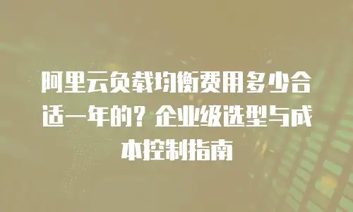 阿里云负载均衡费用多少合适一年的？企业级选型与成本控制指南