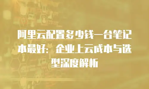 阿里云配置多少钱一台笔记本最好：企业上云成本与选型深度解析