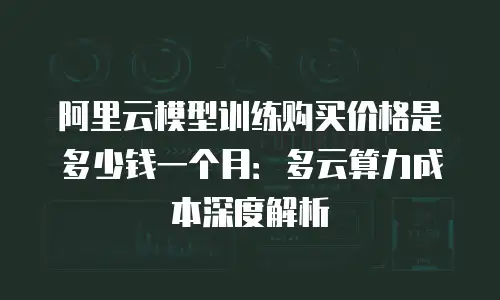 阿里云模型训练购买价格是多少钱一个月：多云算力成本深度解析