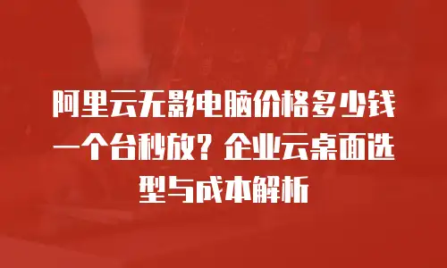 阿里云无影电脑价格多少钱一个台秒放？企业云桌面选型与成本解析