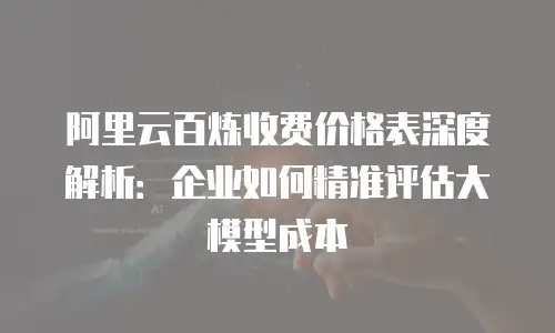 阿里云百炼收费价格表深度解析：企业如何精准评估大模型成本