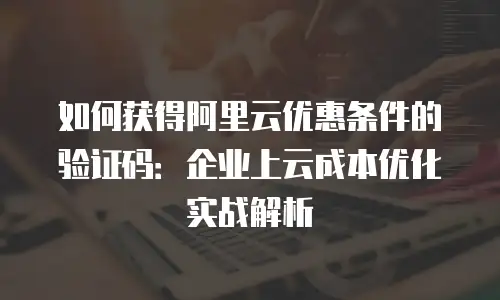 如何获得阿里云优惠条件的验证码：企业上云成本优化实战解析