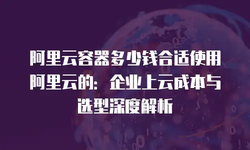 阿里云容器多少钱合适使用阿里云的：企业上云成本与选型深度解析