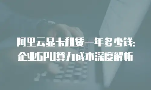 阿里云显卡租赁一年多少钱：企业GPU算力成本深度解析