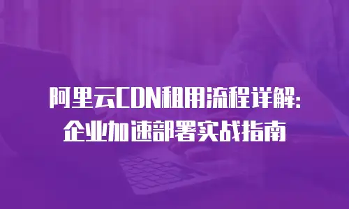 阿里云CDN租用流程详解：企业加速部署实战指南