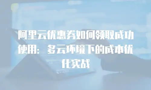 阿里云优惠券如何领取成功使用：多云环境下的成本优化实战