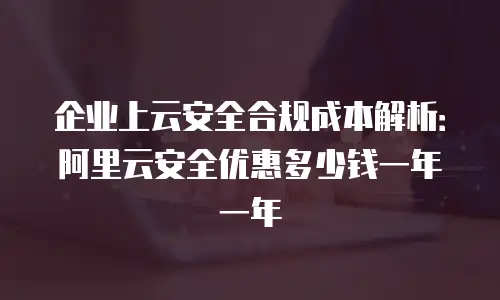 企业上云安全合规成本解析：阿里云安全优惠多少钱一年一年
