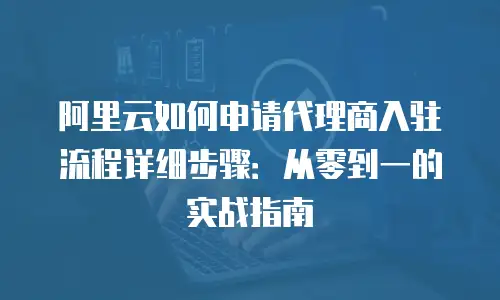 阿里云如何申请代理商入驻流程详细步骤：从零到一的实战指南