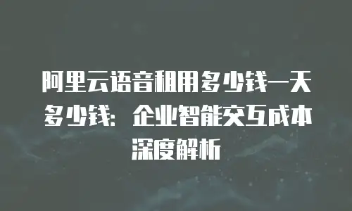 阿里云语音租用多少钱一天多少钱：企业智能交互成本深度解析
