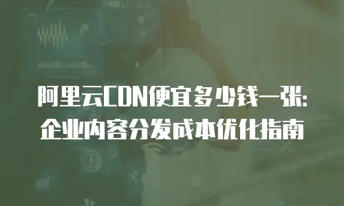 阿里云CDN便宜多少钱一张：企业内容分发成本优化指南