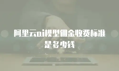 阿里云ai模型佣金收费标准是多少钱