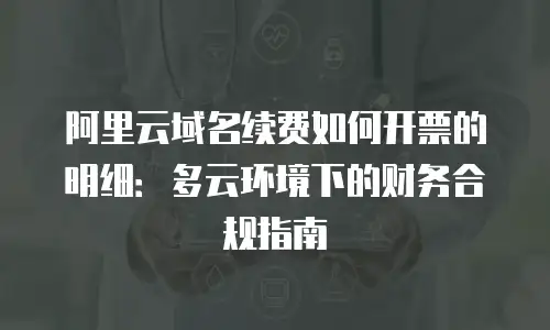阿里云域名续费如何开票的明细：多云环境下的财务合规指南