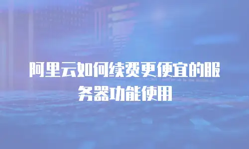阿里云如何续费更便宜的服务器功能使用