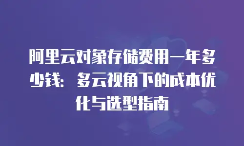 阿里云对象存储费用一年多少钱：多云视角下的成本优化与选型指南