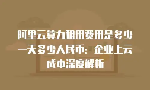 阿里云算力租用费用是多少一天多少人民币：企业上云成本深度解析