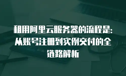 租用阿里云服务器的流程是：从账号注册到实例交付的全链路解析