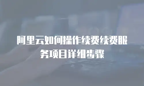 阿里云如何操作续费续费服务项目详细步骤