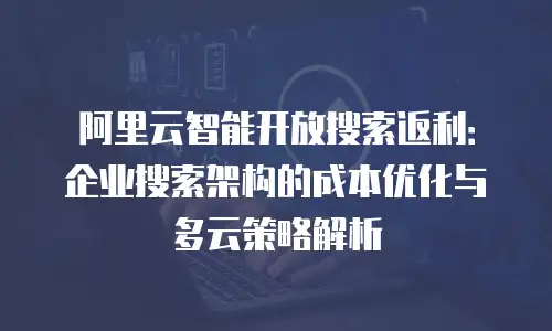 阿里云智能开放搜索返利：企业搜索架构的成本优化与多云策略解析